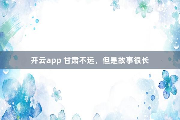 开云app 甘肃不远,但是故事很长