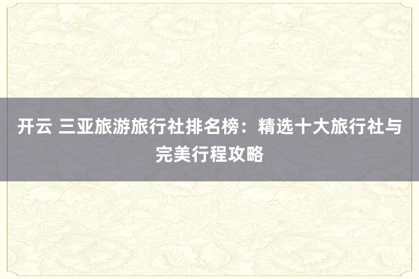 开云 三亚旅游旅行社排名榜：精选十大旅行社与完美行程攻略