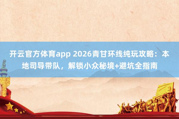 开云官方体育app 2026青甘环线纯玩攻略：本地司导带队，解锁小众秘境+避坑全指南