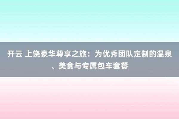 开云 上饶豪华尊享之旅：为优秀团队定制的温泉、美食与专属包车套餐