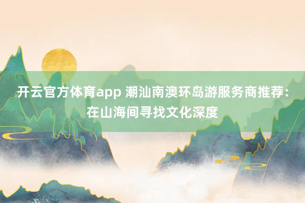 开云官方体育app 潮汕南澳环岛游服务商推荐:在山海间寻找文化深度