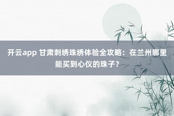 开云app 甘肃刺绣珠绣体验全攻略:在兰州哪里能买到心仪的珠子?