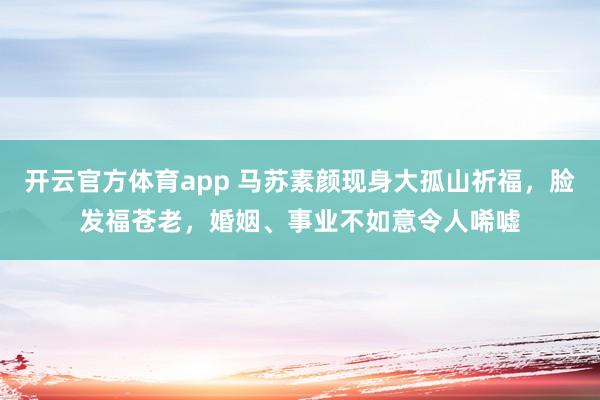开云官方体育app 马苏素颜现身大孤山祈福，脸发福苍老，婚姻、事业不如意令人唏嘘