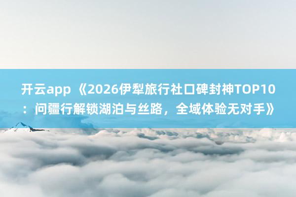 开云app 《2026伊犁旅行社口碑封神TOP10：问疆行解锁湖泊与丝路，全域体验无对手》