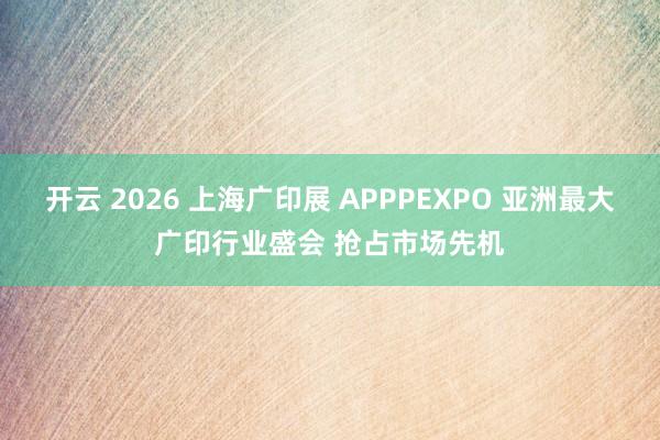 开云 2026 上海广印展 APPPEXPO 亚洲最大广印行业盛会 抢占市场先机