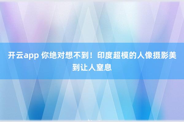 开云app 你绝对想不到！印度超模的人像摄影美到让人窒息