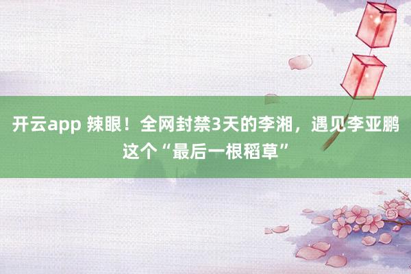 开云app 辣眼！全网封禁3天的李湘，遇见李亚鹏这个“最后一根稻草”