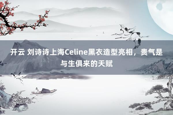 开云 刘诗诗上海Celine黑衣造型亮相，贵气是与生俱来的天赋
