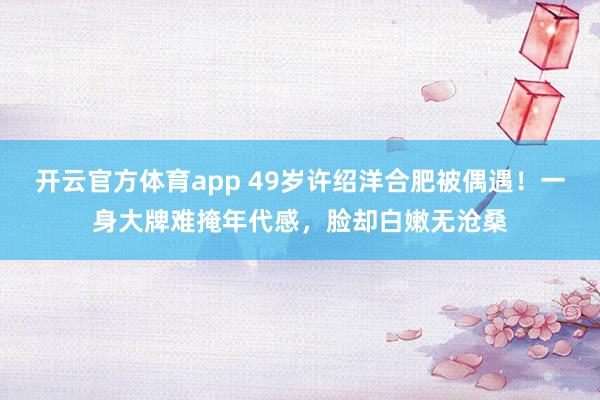 开云官方体育app 49岁许绍洋合肥被偶遇！一身大牌难掩年代感，脸却白嫩无沧桑