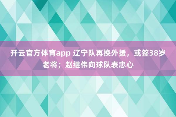 开云官方体育app 辽宁队再换外援,或签38岁老将;赵继伟向球队表忠心