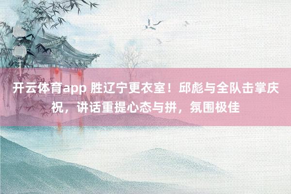 开云体育app 胜辽宁更衣室！邱彪与全队击掌庆祝，讲话重提心态与拼，氛围极佳