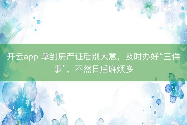 开云app 拿到房产证后别大意，及时办好“三件事”，<a href=