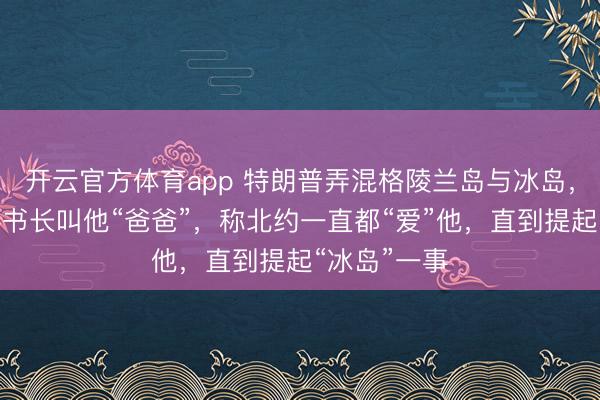 开云官方体育app 特朗普弄混格陵兰岛与冰岛,再提北约秘书长叫他“爸爸”,称北约一直都“爱”他,直到提起“冰岛”一事