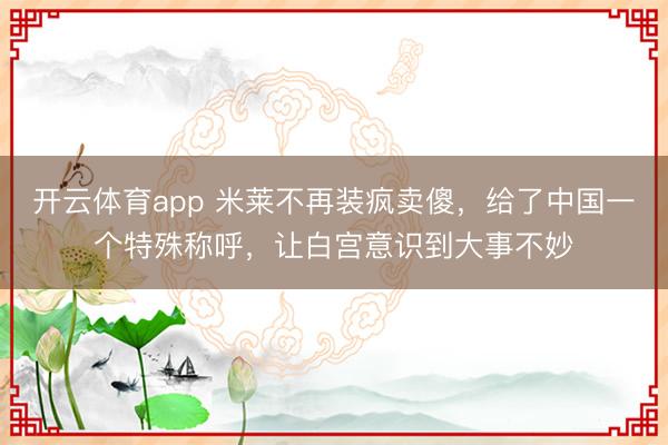 开云体育app 米莱不再装疯卖傻，给了中国一个特殊称呼，让白宫意识到大事不妙