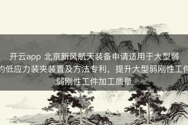 开云app 北京新风航天装备申请适用于大型弱刚性工件的低应力装夹装置及方法专利,提升大型弱刚性工件加工质量