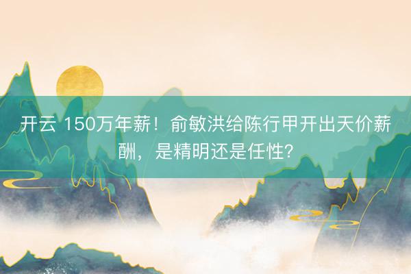 开云 150万年薪！俞敏洪给陈行甲开出天价薪酬，是精明还是任性？