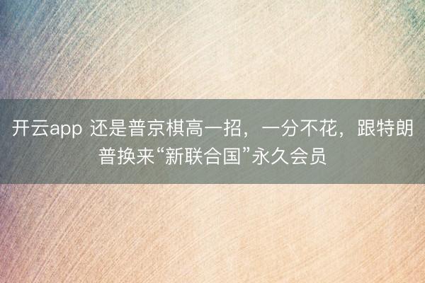 开云app 还是普京棋高一招，一分不花，跟特朗普换来“新联合国”永久会员