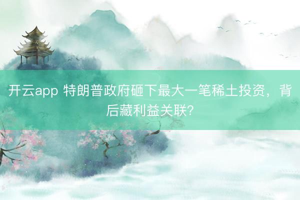 开云app 特朗普政府砸下最大一笔稀土投资,背后藏利益关联?