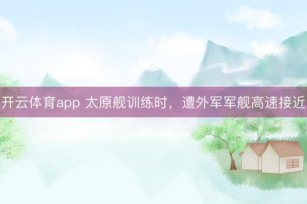 开云体育app 太原舰训练时，遭外军军舰高速接近