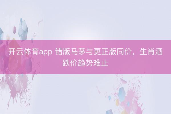 开云体育app 错版马茅与更正版同价，生肖酒跌价趋势难止