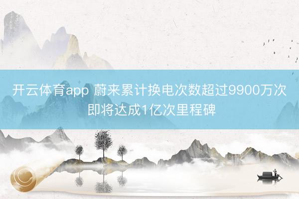 开云体育app 蔚来累计换电次数超过9900万次 即将达成1亿次里程碑
