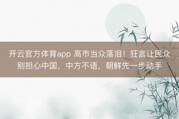 开云官方体育app 高市当众落泪！狂言让民众别担心中国，中方不语，朝鲜先一步动手