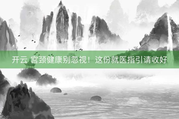 开云 宫颈健康别忽视！这份就医指引请收好