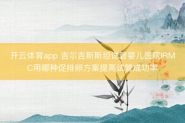 开云体育app 吉尔吉斯斯坦试管婴儿医院IRMC用哪种促排卵方案提高试管成功率
