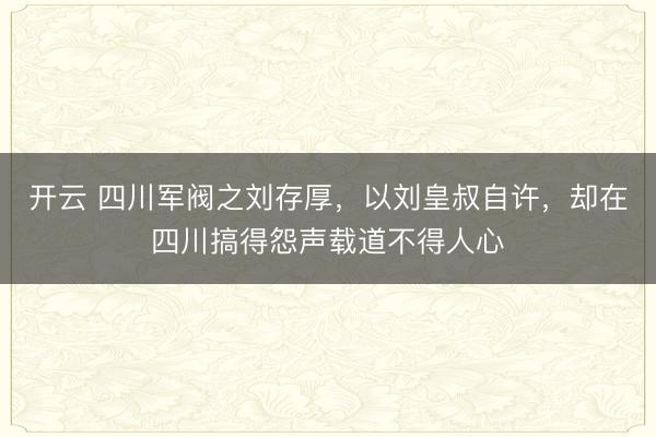 开云 四川军阀之刘存厚,以刘皇叔自许,却在四川搞得怨声载道不得人心