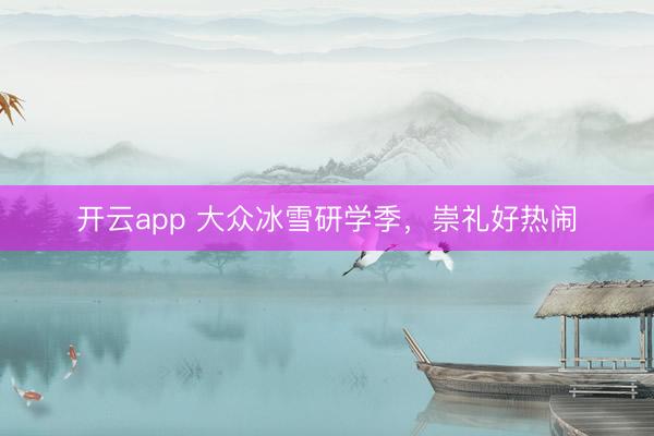 开云app 大众冰雪研学季，崇礼好热闹
