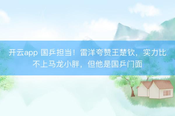 开云app 国乒担当!雷洋夸赞王楚钦,实力比不上马龙小胖,但他是国乒门面