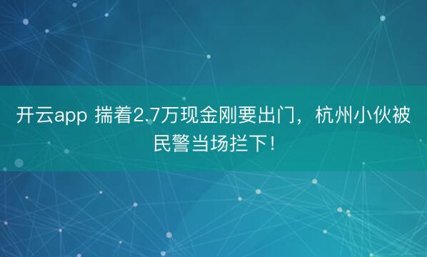 开云app 揣着2.7万现金刚要出门，杭州小伙被民警当场拦下！