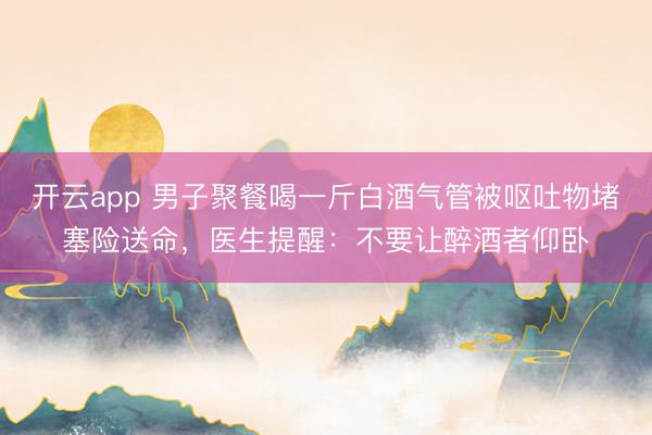 开云app 男子聚餐喝一斤白酒气管被呕吐物堵塞险送命，医生提醒：不要让醉酒者仰卧