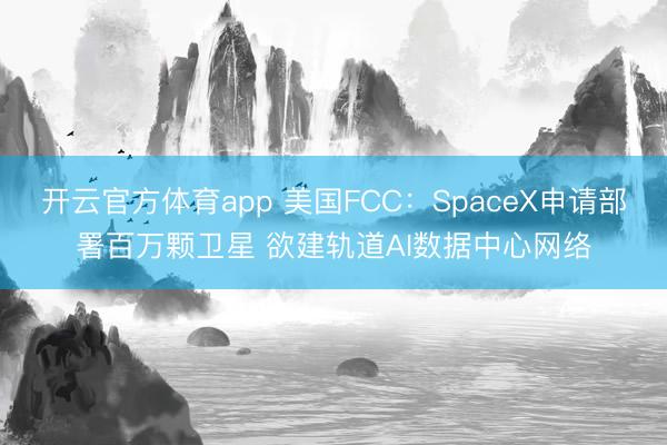 开云官方体育app 美国FCC：SpaceX申请部署百万颗卫星 欲建轨道AI数据中心网络