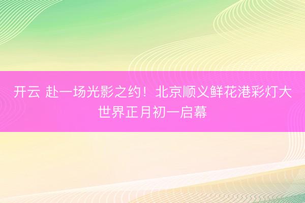 开云 赴一场光影之约！北京顺义鲜花港彩灯大世界正月初一启幕