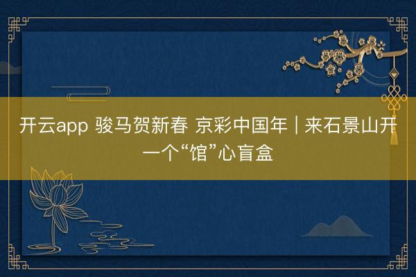 开云app 骏马贺新春 京彩中国年 | 来石景山开一个“馆”心盲盒
