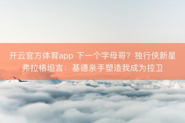 开云官方体育app 下一个字母哥?独行侠新星弗拉格坦言:基德亲手塑造我成为控卫