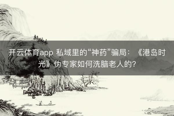 开云体育app 私域里的“神药”骗局：《港岛时光》伪专家如何洗脑老人的?