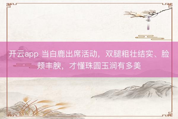 开云app 当白鹿出席活动,双腿粗壮结实、脸颊丰腴,才懂珠圆玉润有多美