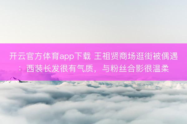 开云官方体育app下载 王祖贤商场逛街被偶遇：西装长发很有气质，与粉丝合影很温柔