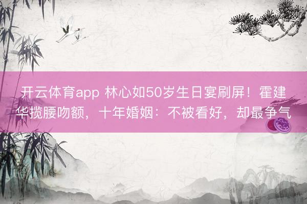 开云体育app 林心如50岁生日宴刷屏!霍建华揽腰吻额,十年婚姻:不被看好,却最争气