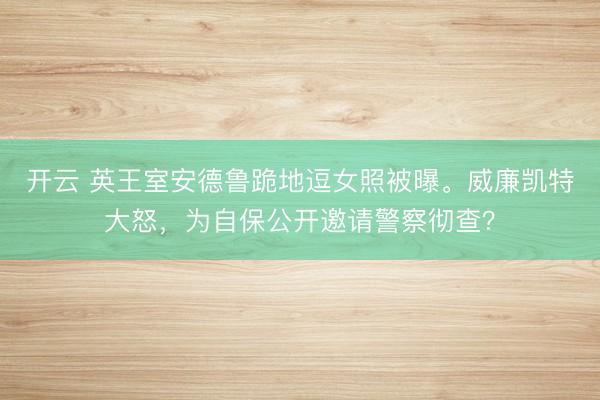 开云 英王室安德鲁跪地逗女照被曝。威廉凯特大怒,为自保公开邀请警察彻查?