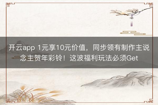 开云app 1元享10元价值，同步领有制作主说念主贺年彩铃！这波福利玩法必须Get