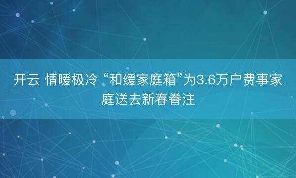 开云 情暖极冷 “和缓家庭箱”为3.6万户费事家庭送去新春眷注