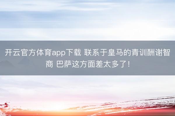开云官方体育app下载 联系于皇马的青训酬谢智商 巴萨这方面差太多了！