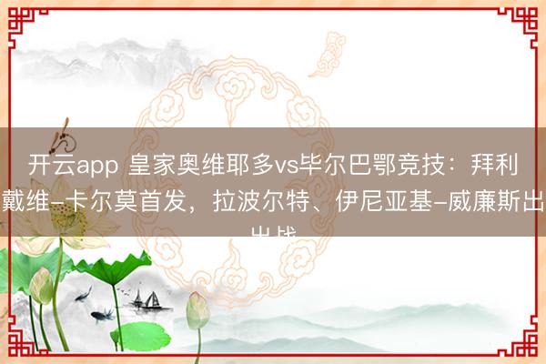 开云app 皇家奥维耶多vs毕尔巴鄂竞技:拜利、戴维-卡尔莫首发,拉波尔特、伊尼亚基-威廉斯出战