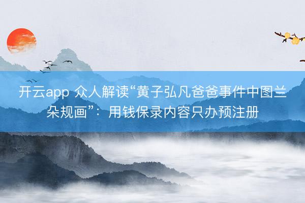 开云app 众人解读“黄子弘凡爸爸事件中图兰朵规画”：用钱保录内容只办预注册