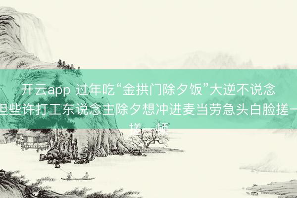 开云app 过年吃“金拱门除夕饭”大逆不说念？但些许打工东说念主除夕想冲进麦当劳急头白脸搓一顿