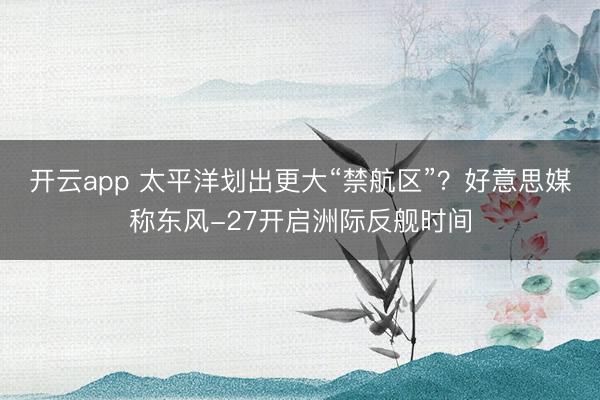 开云app 太平洋划出更大“禁航区”？好意思媒称东风-27开启洲际反舰时间