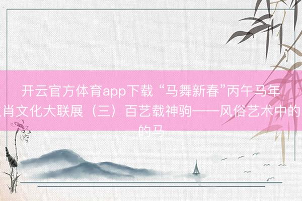 开云官方体育app下载 “马舞新春”丙午马年生肖文化大联展（三）百艺载神驹——风俗艺术中的马